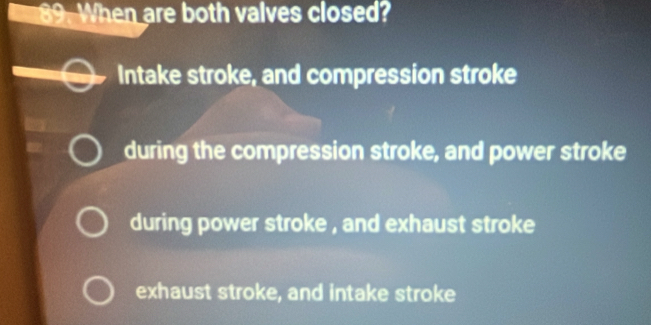 When are both valves closed?
Intake stroke, and compression stroke
during the compression stroke, and power stroke
during power stroke , and exhaust stroke
exhaust stroke, and intake stroke