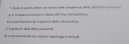 Quale di questi ambiti non rientra nelle competenze delle Città Metropolitane?
a) lo sviluppo economico e urbano dell’area metropolitana
b) la pianificazione dei trasporti e delle infrastrutture
c) la gestione della difesa nazionale
d) il coordīnamento tra i comuni capoluogo e limitrofi