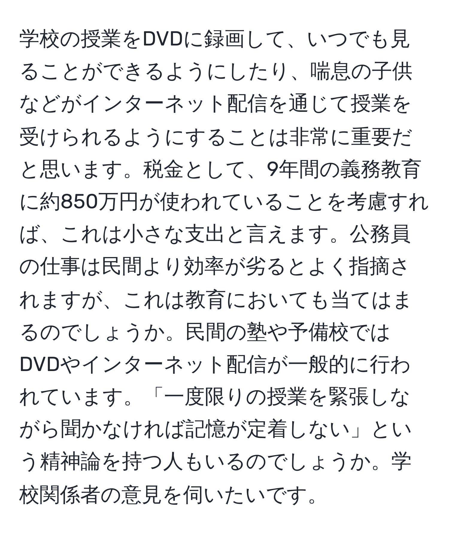 学校の授業をDVDに録画して、いつでも見ることができるようにしたり、喘息の子供などがインターネット配信を通じて授業を受けられるようにすることは非常に重要だと思います。税金として、9年間の義務教育に約850万円が使われていることを考慮すれば、これは小さな支出と言えます。公務員の仕事は民間より効率が劣るとよく指摘されますが、これは教育においても当てはまるのでしょうか。民間の塾や予備校ではDVDやインターネット配信が一般的に行われています。「一度限りの授業を緊張しながら聞かなければ記憶が定着しない」という精神論を持つ人もいるのでしょうか。学校関係者の意見を伺いたいです。