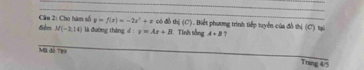 Cho hàm số y=f(x)=-2x^2+x có đồ thị (C). Biết phương trình tiếp tuyến của đồ thị (C) tại 
điểm M(-2;14) là đường tháng d : y=Ax+B. Tính tổng A+B ? 
Mã đé 789
Trang 4/5