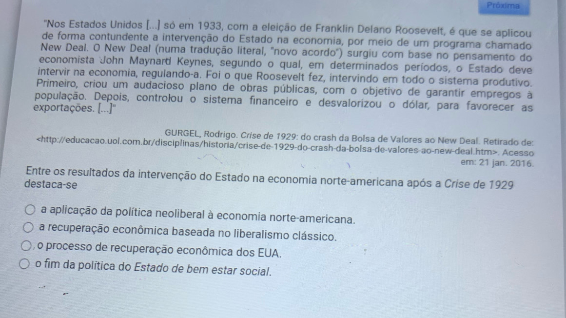 Próxima
"Nos Estados Unidos (...) só em 1933, com a eleição de Franklin Delano Roosevelt, é que se aplicou
de forma contundente a intervenção do Estado na economia, por meio de um programa chamado
New Deal. O New Deal (numa tradução literal, ''novo acordo') surgiu com base no pensamento do
economista John Maynard Keynes, segundo o qual, em determinados períodos, o Estado deve
intervir na economia, regulando-a. Foi o que Roosevelt fez, intervindo em todo o sistema produtivo.
Primeiro, criou um audacioso plano de obras públicas, com o objetivo de garantir empregos à
população. Depois, controlou o sistema financeiro e desvalorizou o dólar, para favorecer as
exportações. [...]"
GURGEL, Rodrigo. Crise de 1929: do crash da Bolsa de Valores ao New Deal. Retirado de:. Acesso
em: 21 jan. 2016.
Entre os resultados da intervenção do Estado na economia norte-americana após a Crise de 1929
destaca-se
a aplicação da política neoliberal à economia norte-americana.
a recuperação econômica baseada no liberalismo clássico.
o processo de recuperação econômica dos EUA.
o fim da política do Estado de bem estar social.