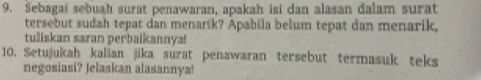 Sebagai sebuah surat penawaran, apakah isi dan alasan dalam surat 
tersebut sudah tepat dan menarik? Apabila belum tepat dan menarik, 
tuliskan saran perbaikannya! 
10. Setujukah kalian jika surat penawaran tersebut termasuk teks 
negosiasi? Jelaskan alasannya!