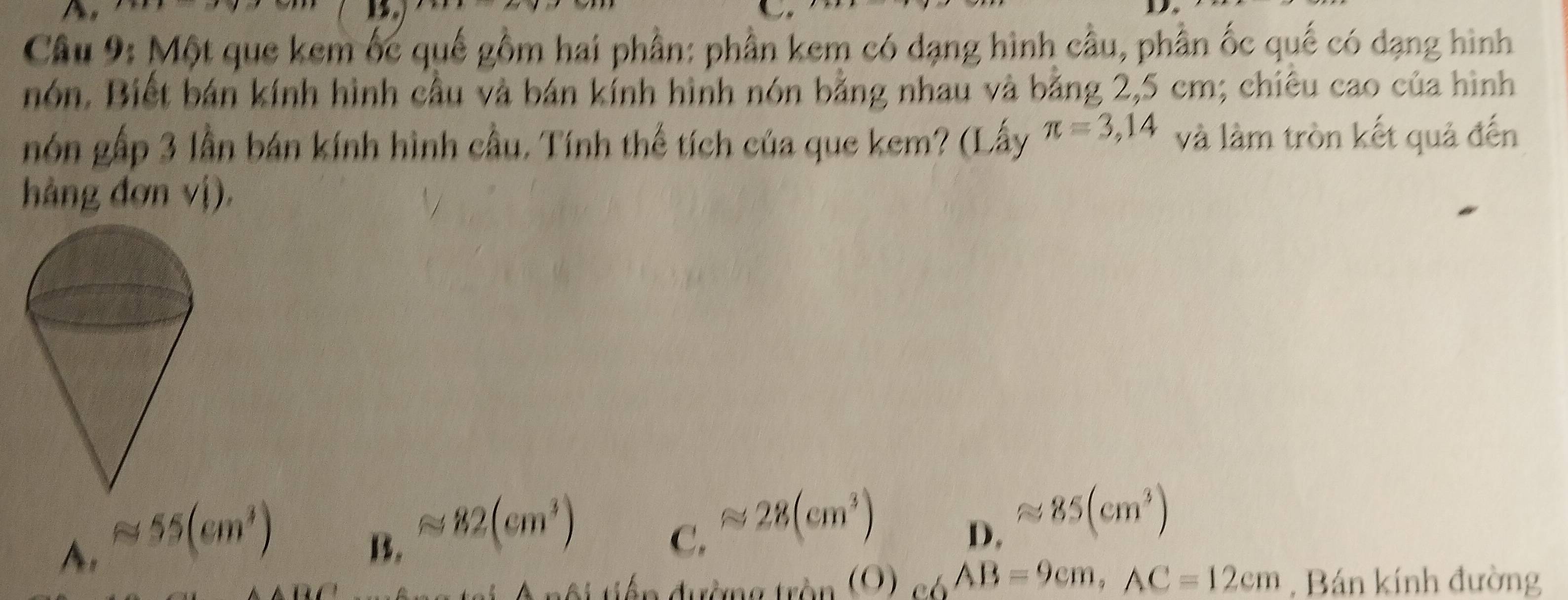 Một que kem ốc quế gồm hai phần: phần kem có dạng hình cầu, phần ốc quế có dạng hình
nón. Biết bán kính hình cầu và bán kính hình nón bằng nhau và bằng 2,5 cm; chiêu cao của hình
nón gấp 3 lần bán kính hình cầu. Tính thế tích của que kem? (Lấy π =3,14 và làm tròn kết quả đến
hàng đơn vị).
A. approx 55(cm^3)
B. approx 82(cm^3)
C. approx 28(cm^3)
D. approx 85(cm^3)
ai nội tiếp đường tròn (O) _C6AB=9cm, AC=12cm , Bán kính đường