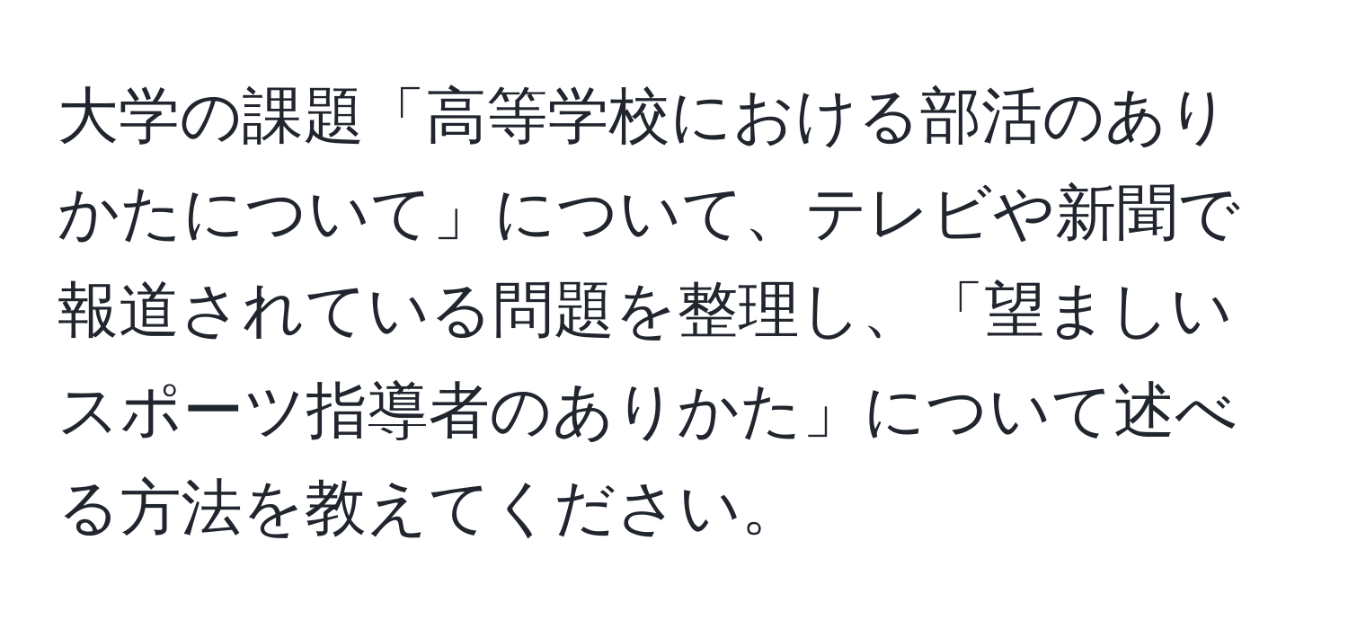 大学の課題「高等学校における部活のありかたについて」について、テレビや新聞で報道されている問題を整理し、「望ましいスポーツ指導者のありかた」について述べる方法を教えてください。