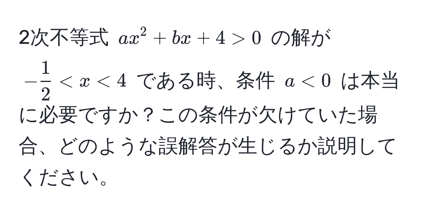 2次不等式 $ax^(2 + bx + 4 > 0$ の解が $-frac1)2 < x < 4$ である時、条件 $a < 0$ は本当に必要ですか？この条件が欠けていた場合、どのような誤解答が生じるか説明してください。