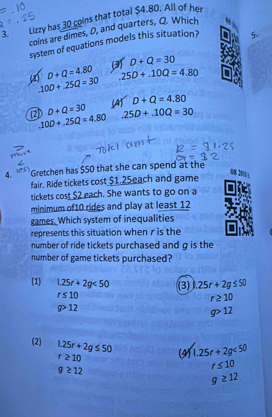 Lizzy has 30 coins that total $4.80. All of her
coins are dimes, D, and quarters, Q. Which
system of equations models this situation?
5.
(3) D+Q=30
D+Q=4.80 25D+.10Q=4.80
(a) 10D+.25Q=30
D+Q=30 (AT D+Q=4.80
(2).10D+.25Q=4.80 .25D+.10Q=30
4. Gretchen has $50 that she can spend at the
08 2018
fair. Ride tickets cost $1.25each and game
tickets cost $2 each. She wants to go on a
minimum of10 rides and play at least 12
games. Which system of inequalities
represents this situation when r is the
number of ride tickets purchased and g is the
number of game tickets purchased?
(1) l.25r+2g<50</tex> .25r+2g≤ 50
(3)
r≤ 10
r≥ 10
g>12
g>12
(2) 1.25r+2g≤ 50
r≥ 10
(4) 1.25r+2g<50</tex>
g≥ 12
r≤ 10
g≥ 12