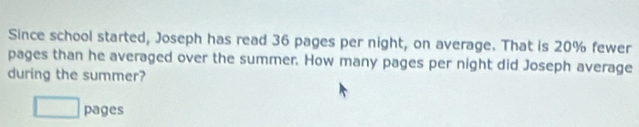 Since school started, Joseph has read 36 pages per night, on average. That is 20% fewer 
pages than he averaged over the summer. How many pages per night did Joseph average 
during the summer? 
□ pages