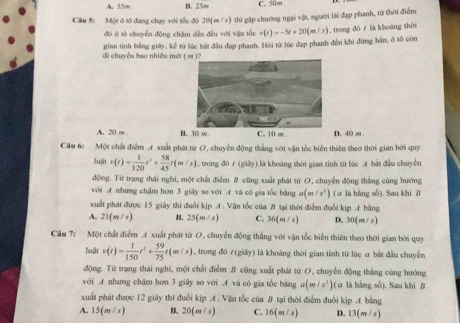 A. 55m . B. 25m . C. 50m .
Cầu 5: Một ô tô đang chạy với tốc độ 20(m / s) thì gặp chướng ngại vật, người lái đạp phanh, từ thời điểm
đó ô tô chuyển động chậm dần đều với vận tốc v(t)=-5t+20(m/s) , trong đó  là khoảng thời
gian tính bằng giây, kể từ lúc bắt đầu đạp phanh. Hôi từ lúc đạp phanh đến khi dừng hằn, ô tô còn
di chuyển bao nhiêu mét ( m )?
A. 20 m . B. 30 m . C. 10 m . D. 40 m .
Câu 6: Một chất điểm A xuất phát từ O, chuyển động thẳng với vận tốc biến thiên theo thời gian bởi quy
luật v(t)= 1/120 t^2+ 58/45 t(m/s) , trong đó t (giây) là khoảng thời gian tính từ lúc A bắt đầu chuyển
động. Từ trạng thái nghi, một chất điểm B cũng xuất phát từ O, chuyến động thắng cùng hướng
với A nhưng chậm hơn 3 giây so với A và có gia tốc bằng a(m/s^2) ( a là hằng số). Sau khi B
xuất phát được 15 giây thì đuổi kịp A. Vận tốc của B tại thời điểm đuổi kịp A bằng
A. 21(m / s) B. 25( n / s) C. 36(m/ s) D. 30(m / s)
Câu 7: Một chất điểm A xuất phát từ O, chuyển động thẳng với vận tốc biến thiên theo thời gian bởi quy
luật v(t)= 1/150 t^2+ 59/75 t(m/s) , trong đó / (giây) là khoảng thời gian tính từ lúc a bắt đầu chuyền
động. Từ trạng thái nghi, một chất điểm B cũng xuất phát từ O, chuyển động thẳng cùng hướng
với A nhưng chậm hơn 3 giây so với A và có gia tốc bằng a(m/s^2) (ā là hằng số). Sau khi B
xuất phát được 12 giây thì đuổi kịp A. Vận tốc của B tại thời điểm đuổi kịp A bằng
A. 15(m / s) B. 20(m / s) C. 16(m / s) D. 13( n/s)