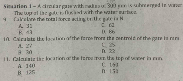 Situation 1 - A circular gate with radius of 300 mm is submerged in water
The top of the gate is flushed with the water surface.
9. Calculate the total force acting on the gate in N.
A. 31 C. 62
B. 43 D. 86
10. Calculate the location of the force from the centroid of the gate in mm.
A. 27 C. 25
B. 30 D. 22
11. Calculate the location of the force from the top of water in mm.
A. 140 C. 160
B. 125 D. 150