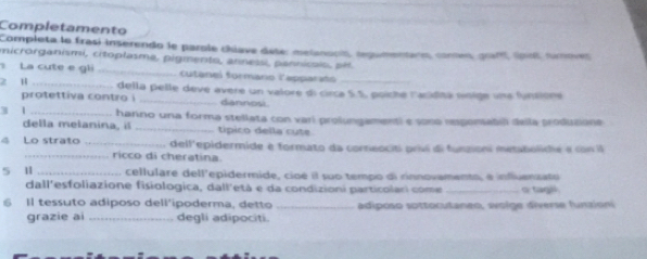 Completamento 
Completa le frasí inserendo le parole (hlave déte: melanooit, tegumentano, comes, pam cost tunover 
nicrorganismi, citoplasma, pigmento, annessi, pannicaio, pé. 
La cute e gli _cutanel formano lapparañ_ 
2 H _della pelle deve avere un valore di circa S.S, poiche lackditá noige una funsione 
protettiva contro i _diannosi 
3 1 _hanno una forma stellata con vari prolungamenti e sono rsponabil della produsione 
della melanina, il _típico della cute 
4 Lo strato _dell'epidermide e formato da corneociti priví di funzioni metaboliche e con il 
_ricco di cheratina. 
5 1 _cellulare dell'epidermide, cioé il suo tempo di rinnovamento, e influenzato 
dall'esfoliazione fisiologica, dall'età e da condizioni particolari come _o tagil. 
Il tessuto adiposo dell'ipoderma, detto _adiposo sottocutaneo, wolge diverse funzioni 
grazie ai _degli adipociti.