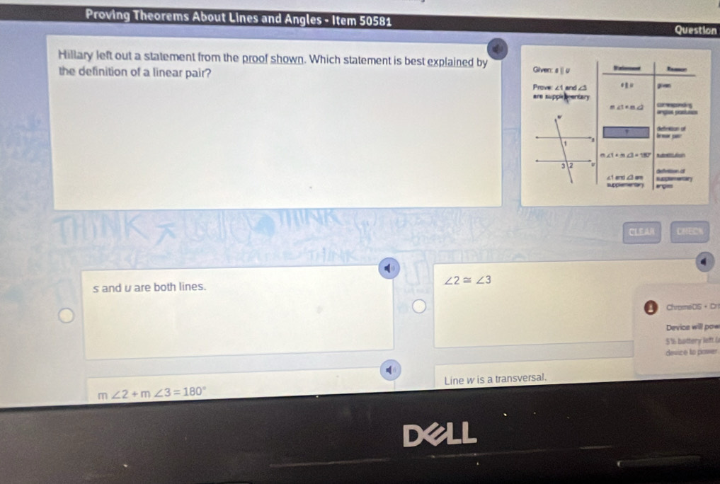 Proving Theorems About Lines and Angles - Item 50581
Question
Hillary left out a statement from the proof shown. Which statement is best explained by Given: sü u Uinfernncen
the definition of a linear pair?
Prove: ∠1 and ∠3 gien
are supple ventary
∠ 1=m∠ 2
a 
angiss parluses
deerition of
I mo
∠ 1=∠ 3=180 Rrtation
deferttion at
∠1 and ∠3 am suggtmentary
supplementary erpies
CLEAR CNECA
(
s and u are both lines. ∠ 2≌ ∠ 3
ChromeDS + Dr
Device will pow
5% hottery left (
device to power
Line w is a transversal.
m∠ 2+m∠ 3=180°