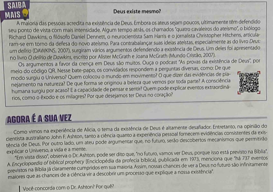 SAIBA
Deus existe mesmo?
MAIS a
A maioria das pessoas acredita na existência de Deus. Embora os ateus sejam poucos, ultimamente têm defendido
seu ponto de vista com mais intensidade. Algum tempo atrás, os chamados "quatro cavaleiros do ateísmo", o biólogo
Richard Dawkins, o filósofo Daniel Dennett, o neurocientista Sam Harris e o jornalista Christopher Hitchens, articula-
ram-se em torno da defesa do novo ateísmo. Para contrabalançar suas ideias ateístas, especialmente as do livro Deus:
um delírio (DAWKINS, 2007), surgiram vários argumentos defendendo a existência de Deus. Um deles foi apresentado
no livro O delírio de Dawkins, escrito por Alister McGrath e Joana McGrath (Mundo Cristão, 2007).
Os argumentos a favor da crença em Deus são muitos. Ouça o podcast "As provas da existência de Deus", por
meio do código QR. Nesse bate-papo, os convidados respondem a perguntas diversas, como: De que
modo surgiu o Universo? Quem colocou o mundo em movimento? O que dizer das evidências de pla-
nejamento na natureza? De que forma se originou a beleza que vemos por toda parte? A consciência
humana surgiu por acaso? E a capacidade de pensar e sentir? Quem pode explicar eventos extraordiná-
rios, como o êxodo e os milagres? Por que desejamos ter Deus no coração?
Agora é A Sua Vez
Como vimos na experiência de Alicia, o tema da existência de Deus é altamente desafiador. Entretanto, na opinião do
cientista australiano John F. Ashton, tanto a ciência quanto a experiência pessoal fornecem evidências consistentes da exis-
tência de Deus. Por outro lado, um ateu pode argumentar que, no futuro, serão descobertos mecanismos que permitirão
explicar o Universo, a vida e a mente.
“Em vista disso”, observa o Dr. Ashton, pode ser dito que, “no futuro, vamos ver Deus, porque isso está previsto na Bíblia.
A Encyclopaedia of biblical prophecy (Enciclopédia da profecia bíblica), publicada em 1973, menciona que "há 737 eventos
previstos na Bíblia já claramente cumpridos em sua maioria. Assim, nossas chances de ver a Deus no futuro são infinitamente
maiores que as chances de a ciência vir a descobrir um processo que explique a nossa existência".
Você concorda com o Dr. Ashton? Por quê?