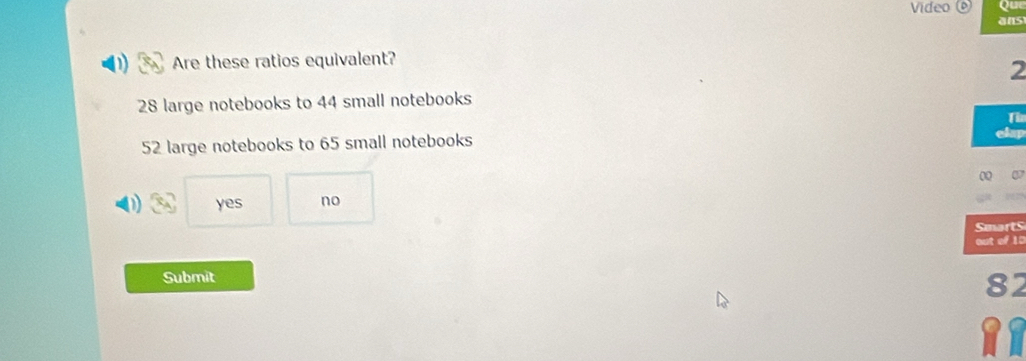 Video 0
ans
Are these ratios equivalent?
2
28 large notebooks to 44 small notebooks
Th
52 large notebooks to 65 small notebooks
yes no
Smarts
out of 10
Submit
82