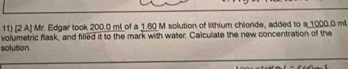 [2 A] Mr. Edgar took 200.0 ml of a 1.60 M solution of lithium chloride, added to a 1000.0 ml
volumetric flask, and filled it to the mark with water. Calculate the new concentration of the 
solution