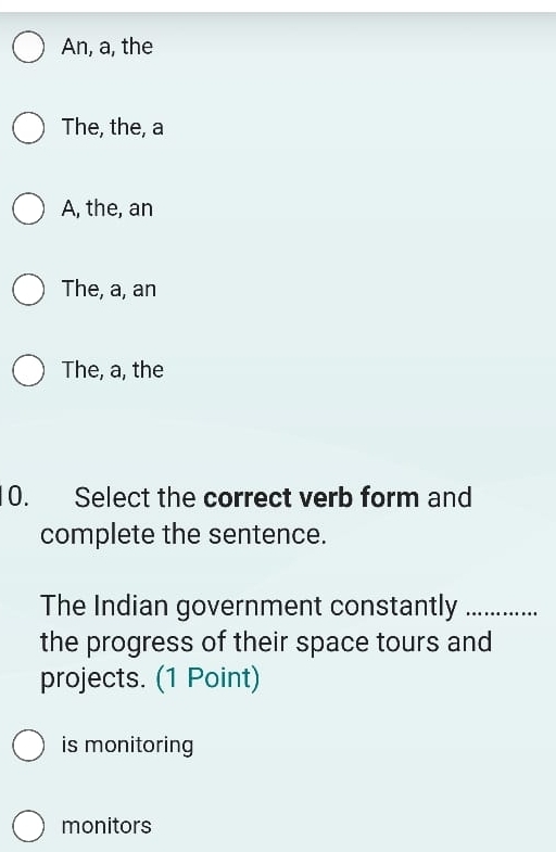 An, a, the
The, the, a
A, the, an
The, a, an
The, a, the
0. Select the correct verb form and
complete the sentence.
The Indian government constantly_
the progress of their space tours and
projects. (1 Point)
is monitoring
monitors