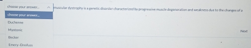 choose your answer. muscular dystrophy is a genetic disorder characterized by progressive muscle degenoration and weakness due to the changes of a
choose your answer..
Duchenne
Myotonic Next
Becker
Emery-Dreifuss