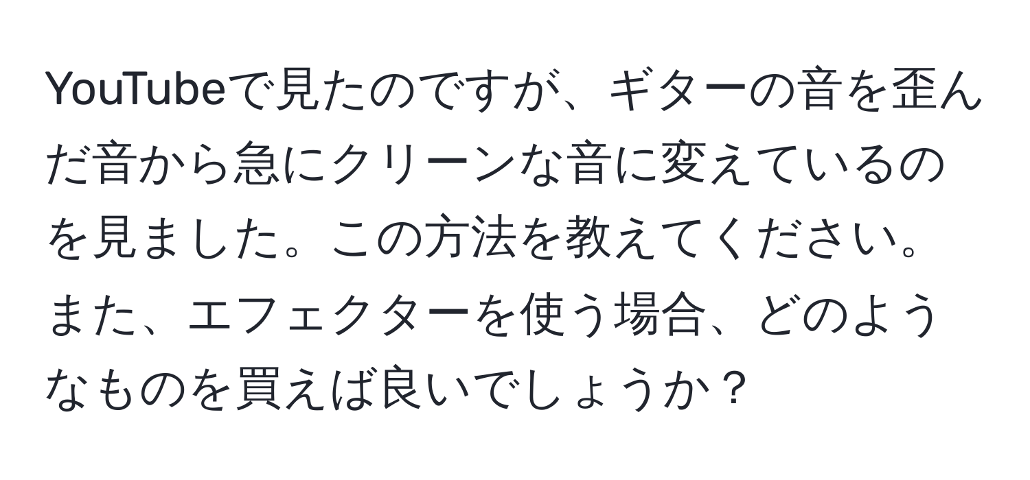 YouTubeで見たのですが、ギターの音を歪んだ音から急にクリーンな音に変えているのを見ました。この方法を教えてください。また、エフェクターを使う場合、どのようなものを買えば良いでしょうか？