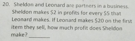 Sheldon and Leonard are partners in a business. 
Sheldon makes $2 in profits for every $5 that 
Leonard makes. If Leonard makes $20 on the first 
item they sell, how much profit does Sheldon 
_ 
make?