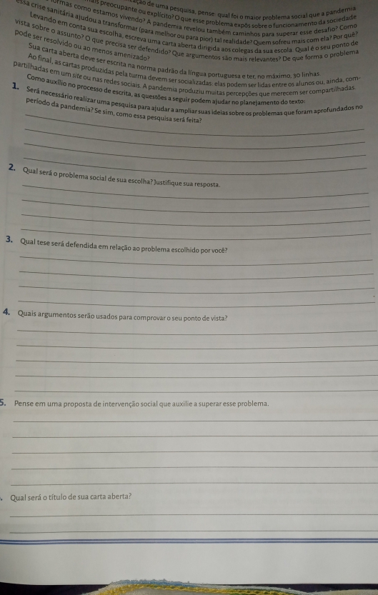 ceção de uma pesquisa, pense: qual foi o maior problema social que a pandemia
as preocupante ou explícito? O que esse problema expôs sobre o funcionamento da sociedade
urmas como estamos vivendo? A pandemia revelou também caminhos para superar esse desafio? Como
cessa crise sanitária ajudou a transformar (para melhor ou para pior) tal realidade? Quem sofreu mais com ela? Por quê
Levando em conta sua escolha, escreva uma carta aberta dirigida aos colegas da sua escola. Qual é o seu ponto de
vista sobre o assunto? O que precisa ser defendido? Que argumentos são mais relevantes? De que forma o problema
pode ser resolvido ou ao menos amenizado
Sua carta aberta deve ser escrita na norma padrão da língua portuguesa e ter. no máximo, 30 linhas
Ao final, as cártas produzidas pela turma devem ser socializadas: elas podem ser lidas entre os alunos ou, ainda, com
partilhadas em um site ou nas redes sociais. A pandemia produziu muitas percepções que merecem ser compartilhadas
Corno auxílio no processo de escrita, as questões a seguir podem ajudar no planeiamento do texto
_
1.  Será necessário realizar uma pesquisa para ajudar a ampliar suas ideias sobre os problemas que foram aprofundados no
período da pandemia? Se sim, como essa pesquisa será feita?
_
_
_
_
2. Qual será o problema social de sua escolha? Justifique sua resposta
_
_
_
_
3. Qual tese será defendida em relação ao problema escolhido por você?
_
_
_
4. Quais argumentos serão usados para comprovar o seu ponto de vista?
_
_
_
_
_
S. Pense em uma proposta de intervenção social que auxilie a superar esse problema.
_
_
_
_
_
Qual será o título de sua carta aberta?
_
_