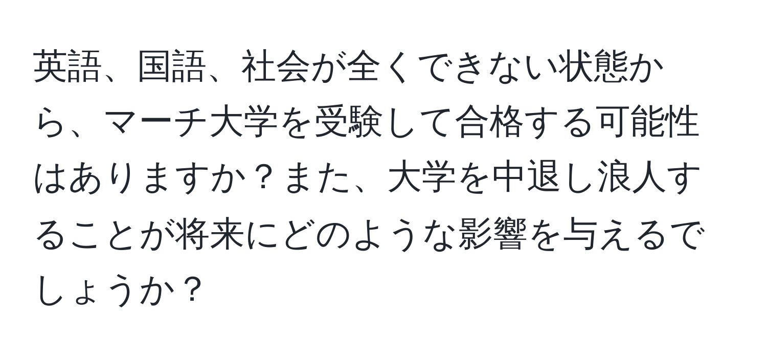 英語、国語、社会が全くできない状態から、マーチ大学を受験して合格する可能性はありますか？また、大学を中退し浪人することが将来にどのような影響を与えるでしょうか？