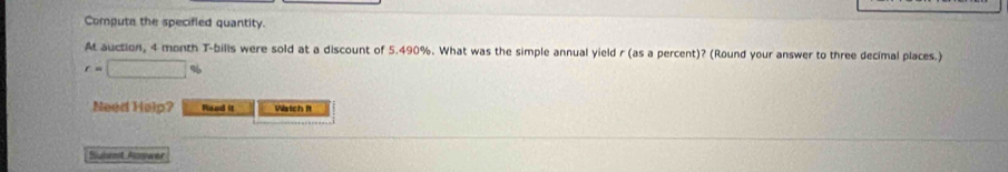 Compute the specified quantity. 
At auction, 4 month T-bills were sold at a discount of 5.490%. What was the simple annual yield r (as a percent)? (Round your answer to three decimal places.)
r=□
Need Help? Flead it Watch it 
Suhmit Answer