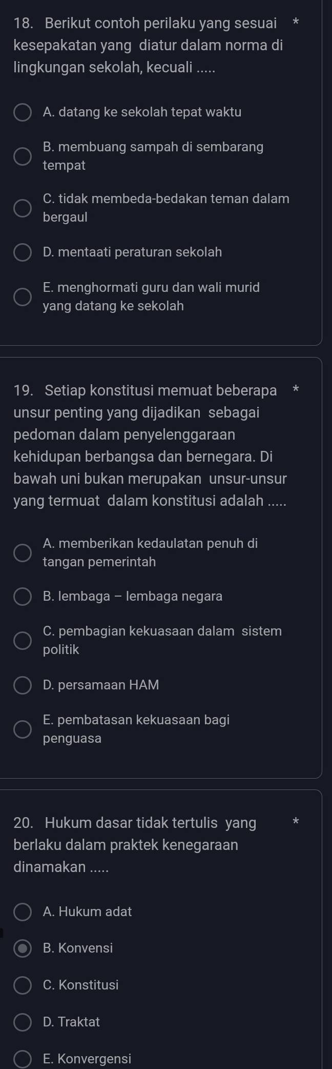 Berikut contoh perilaku yang sesuai
kesepakatan yang diatur dalam norma di
lingkungan sekolah, kecuali …..
A. datang ke sekolah tepat waktu
B. membuang sampah di sembarang
tempat
C. tidak membeda-bedakan teman dalam
bergaul
D. mentaati peraturan sekolah
E. menghormati guru dan wali murid
yang datang ke sekolah
19. Setiap konstitusi memuat beberapa
unsur penting yang dijadikan sebagai
pedoman dalam penyelenggaraan
kehidupan berbangsa dan bernegara. Di
bawah uni bukan merupakan unsur-unsur
yang termuat dalam konstitusi adalah .....
A. memberikan kedaulatan penuh di
tangan pemerintah
B. lembaga - lembaga negara
C. pembagian kekuasaan dalam sistem
politik
D. persamaan HAM
E. pembatasan kekuasaan bagi
penguasa
20. Hukum dasar tidak tertulis yang
berlaku dalam praktek kenegaraan
dinamakan .....
A. Hukum adat
B. Konvensi
C. Konstitusi
D. Traktat
E. Konvergensi