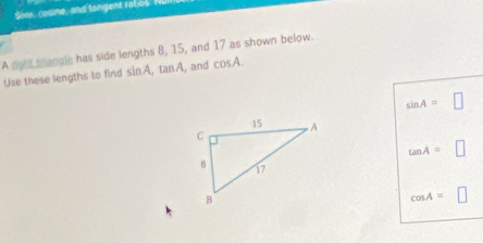 Sire, cosne, and tangent ratios. I 
A night triangle has side lengths 8, 15, and 17 as shown below. 
Use these lengths to find sin A, tan A , and cos A.
sin A=□
tan A=□
cos A=□