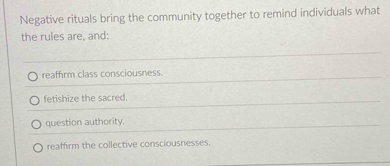 Negative rituals bring the community together to remind individuals what
the rules are, and:
reaffirm class consciousness.
fetishize the sacred.
question authority.
reaffirm the collective consciousnesses.