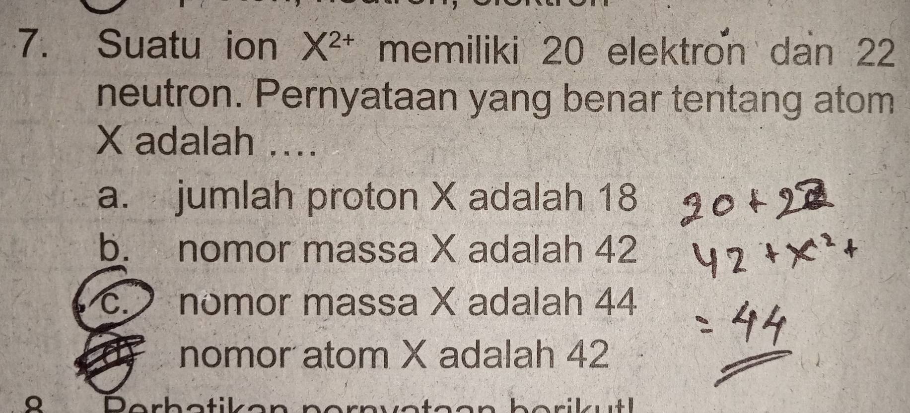 Suatu ion X^(2+) memiliki 20 elektron dan 22
neutron. Pernyataan yang benar tentang atom
X adalah ....
a. jumlah proton X adalah 18
b. nomor massa X adalah 42
c. nomor massa X adalah 44
nomor atom X adalah 42
Q Derbatikan nern orik utl