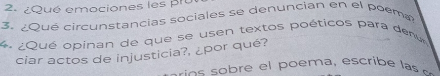 ¿Qué emociones les pru 
3. ¿Qué circunstancias sociales se denuncian en el poema? 
4 ¿Qué opinan de que se usen textos poéticos para denu 
ciar actos de injusticia?, ¿por qué?