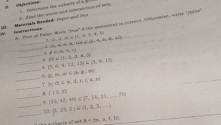 Objectives: 
1. Determine the subsets of a 
2. Find the union and intersection of sets. 
TV. Instructions: III. Materials Needed: Paper and Pen A. True or False. Write "true" if the statement is correct. Otherwise, write "false". 
1. 
_ 
_2.  2,4,6,8,10 ⊂  2,4,6,8,10 (1,2,3)⊂eq  1,2,3,4,5
3. varnothing ⊂eq  a,b,c
_4.  0 ⊂eq  1,2,3,4,5
_ 
_5.  3,6,9,12,15 ⊂  3,9,15
 g,m,a)⊂eq  a,g,m
_ 
_6.  e,d ⊂eq  e,d,r,i,a,n
7. 
_8.   ⊂eq  0  35,42,49 ⊂  7,14,21,...,70
9. 
_ 
_ 10. 3,23,2 ⊂eq  1,2,3,...
e s u b sets of se . A= m,a,t,h).