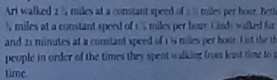 Ari walked 2 % miles at a constant speed of a % miles per hour. Beth 
s miles at a constant speed of t % miles per hour. Cindy walked for 
and 21 minutes at a constant speed of 1% miles per hour. List the th 
peuple in order of the times they spent walking from least tim to 
time