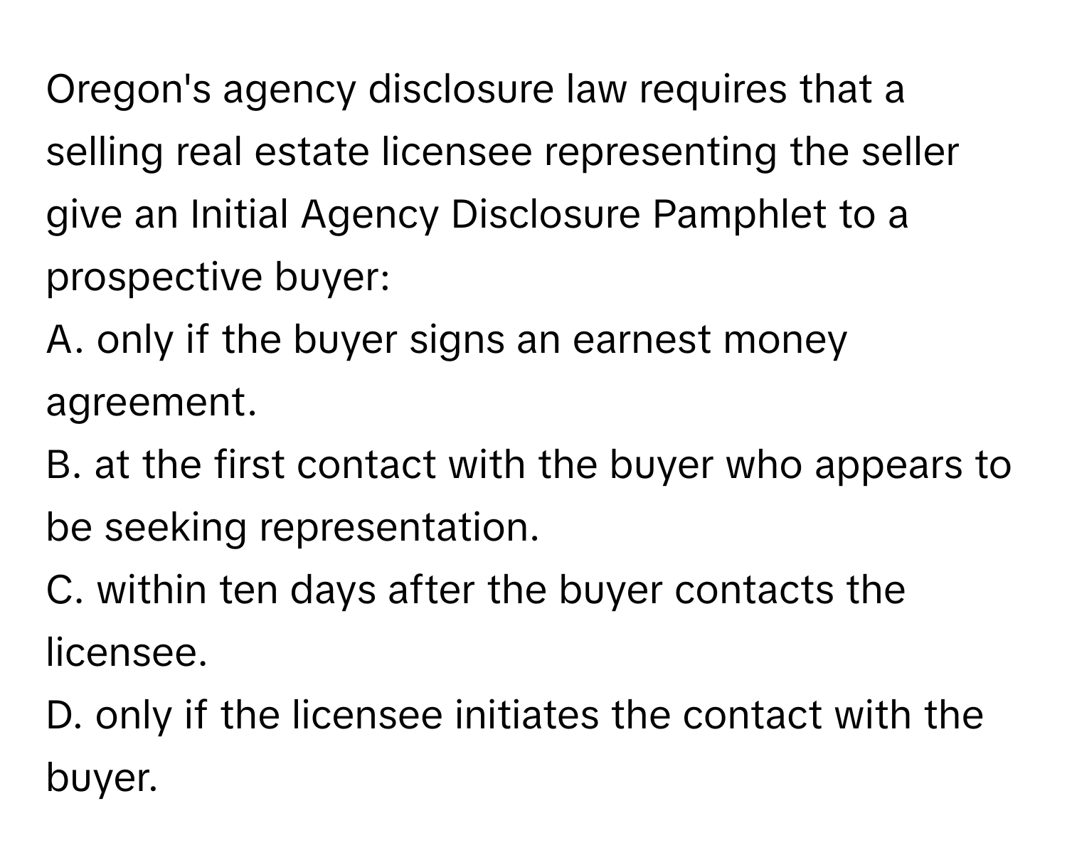 Oregon's agency disclosure law requires that a selling real estate licensee representing the seller give an Initial Agency Disclosure Pamphlet to a prospective buyer:

A. only if the buyer signs an earnest money agreement.
B. at the first contact with the buyer who appears to be seeking representation.
C. within ten days after the buyer contacts the licensee.
D. only if the licensee initiates the contact with the buyer.