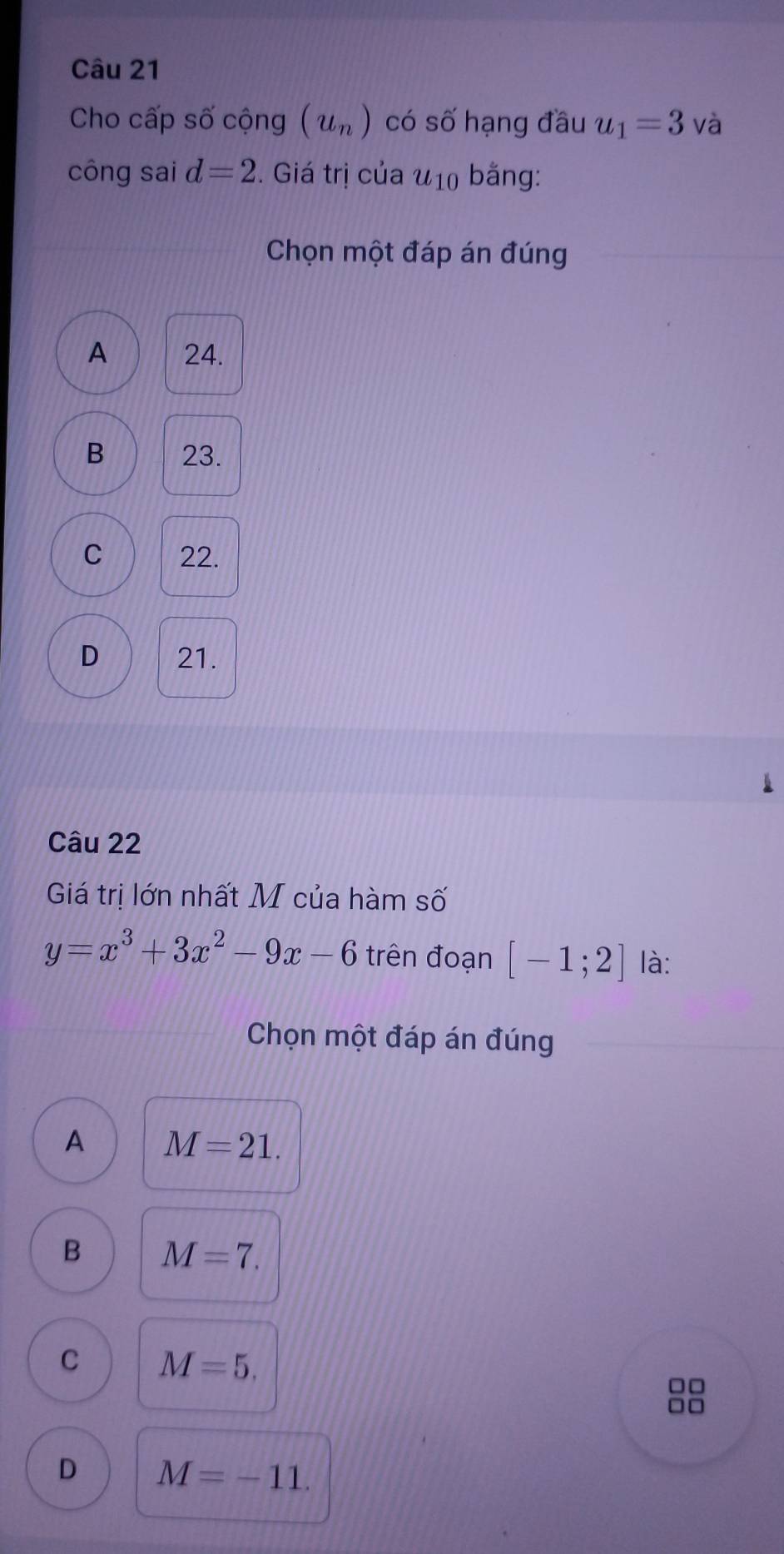 Cho cấp số cộng (u_n) có số hạng đầu u_1=3 và
công sai d=2. Giá trị của u_10 bằng:
Chọn một đáp án đúng
A 24.
B 23.
C 22.
D 21.
Câu 22
Giá trị lớn nhất M của hàm số
y=x^3+3x^2-9x-6 trên đoạn [-1;2] là:
Chọn một đáp án đúng
A M=21.
B M=7.
C M=5.
□□
□□
D M=-11.