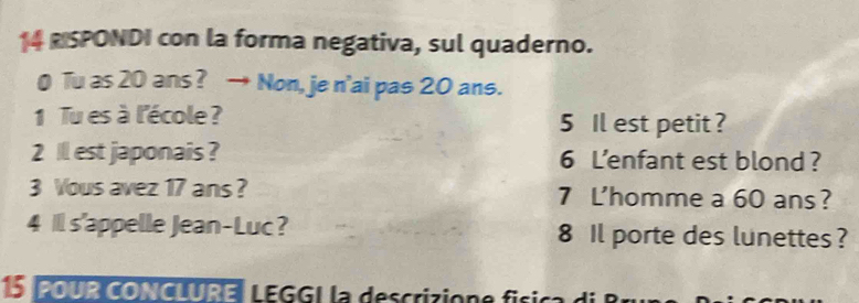 SPONDI con la forma negativa, sul quaderno. 
0 Tu as 20 ans ? → Non, je n'ai pas 20 ans. 
1 Tu es à l'école ? 5 Il est petit ? 
2 Ill est japonais ? 6 L'enfant est blond? 
3 Vous avez 17 ans ? 7 L'homme a 60 ans ? 
4 1l s'appelle Jean-Luc? 8 Il porte des lunettes ? 
5POUR CONCLURE LEGG| la descrizione física di