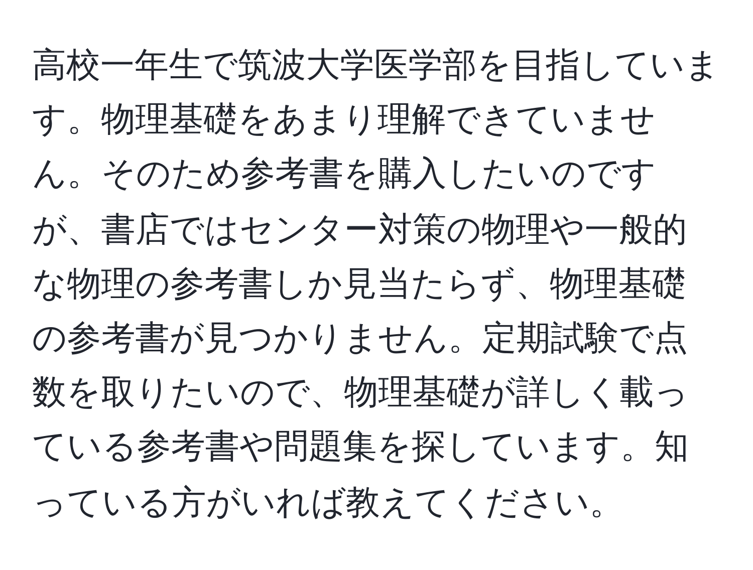 高校一年生で筑波大学医学部を目指しています。物理基礎をあまり理解できていません。そのため参考書を購入したいのですが、書店ではセンター対策の物理や一般的な物理の参考書しか見当たらず、物理基礎の参考書が見つかりません。定期試験で点数を取りたいので、物理基礎が詳しく載っている参考書や問題集を探しています。知っている方がいれば教えてください。