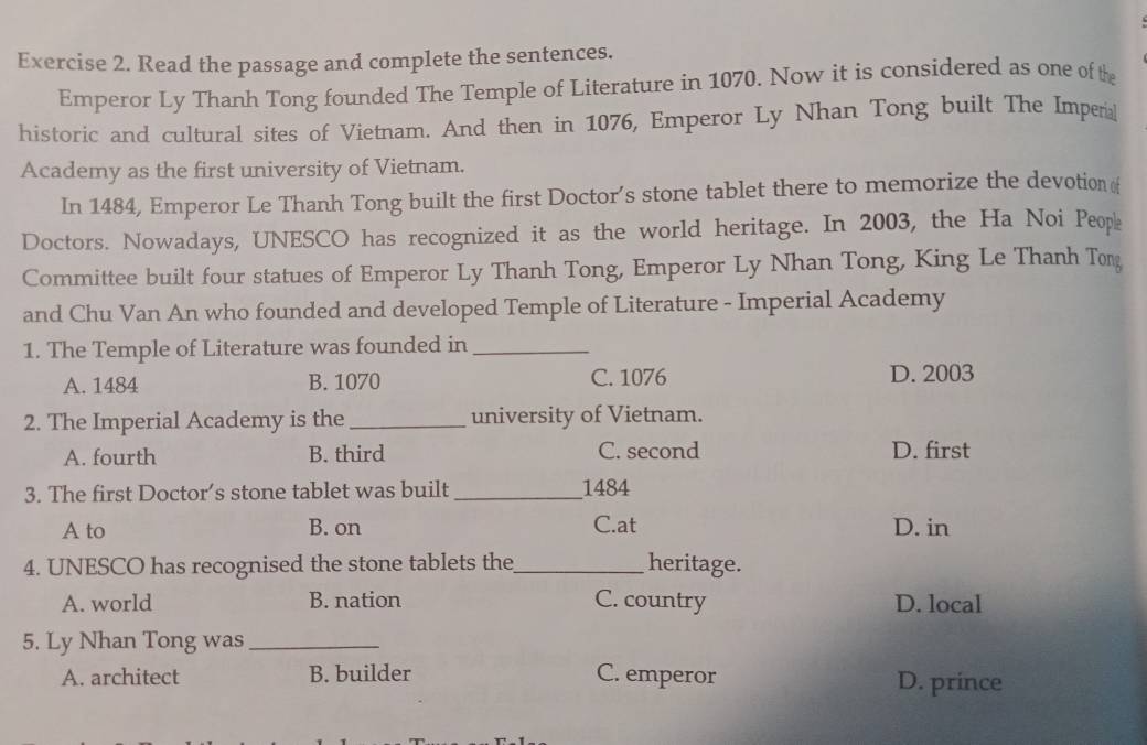 Read the passage and complete the sentences.
Emperor Ly Thanh Tong founded The Temple of Literature in 1070. Now it is considered as one of the
historic and cultural sites of Vietnam. And then in 1076, Emperor Ly Nhan Tong built The Impera
Academy as the first university of Vietnam.
In 1484, Emperor Le Thanh Tong built the first Doctor’s stone tablet there to memorize the devotion (
Doctors. Nowadays, UNESCO has recognized it as the world heritage. In 2003, the Ha Noi Peopk
Committee built four statues of Emperor Ly Thanh Tong, Emperor Ly Nhan Tong, King Le Thanh Tong
and Chu Van An who founded and developed Temple of Literature - Imperial Academy
1. The Temple of Literature was founded in_
A. 1484 B. 1070 C. 1076 D. 2003
2. The Imperial Academy is the _university of Vietnam.
A. fourth B. third C. second D. first
3. The first Doctor’s stone tablet was built _ 1484
A to B. on C.at D. in
4. UNESCO has recognised the stone tablets the_ heritage.
A. world B. nation C. country D. local
5. Ly Nhan Tong was_
A. architect B. builder C. emperor D. prince