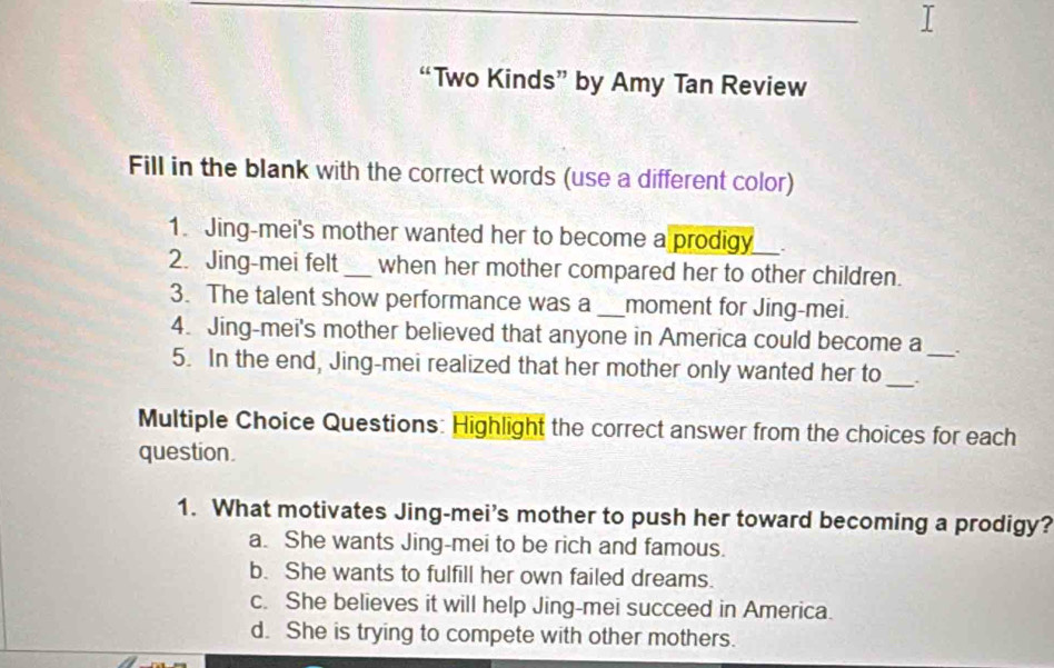 “Two Kinds” by Amy Tan Review
Fill in the blank with the correct words (use a different color)
1. Jing-mei's mother wanted her to become a prodigy .
2. Jing-mei felt _when her mother compared her to other children.
3. The talent show performance was a _moment for Jing-mei.
4. Jing-mei's mother believed that anyone in America could become a .
5. In the end, Jing-mei realized that her mother only wanted her to_ ._
Multiple Choice Questions: Highlight the correct answer from the choices for each
question.
1. What motivates Jing-mei’s mother to push her toward becoming a prodigy?
a. She wants Jing-mei to be rich and famous.
b. She wants to fulfill her own failed dreams.
c. She believes it will help Jing-mei succeed in America.
d. She is trying to compete with other mothers.