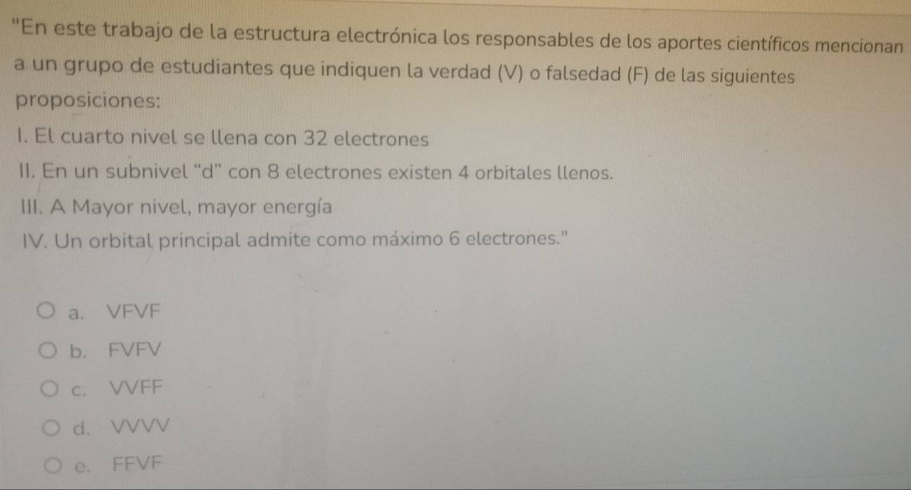 'En este trabajo de la estructura electrónica los responsables de los aportes científicos mencionan
a un grupo de estudiantes que indiquen la verdad (V) o falsedad (F) de las siguientes
proposiciones:
1. El cuarto nivel se llena con 32 electrones
11. En un subnivel “d” con 8 electrones existen 4 orbitales llenos.
III. A Mayor nivel, mayor energía
IV. Un orbital principal admite como máximo 6 electrones."
a. VFVF
b. FVFV
c. VVFF
d. VVVV
e. FFVF