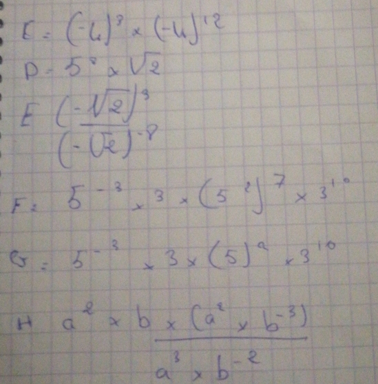 E=(-6)^3* (-4)^12
D=5^8* sqrt(2)
E frac (-sqrt(2))^4(-sqrt(2))^-8
F= 5^(-3)x^3* (5^2)^7* 3^(10)
G=5^(-3)* 3* (5)^2* 3^(10)
Ha^2*  (b* (a^2* b^(-3)))/a^3* b^(-2) 