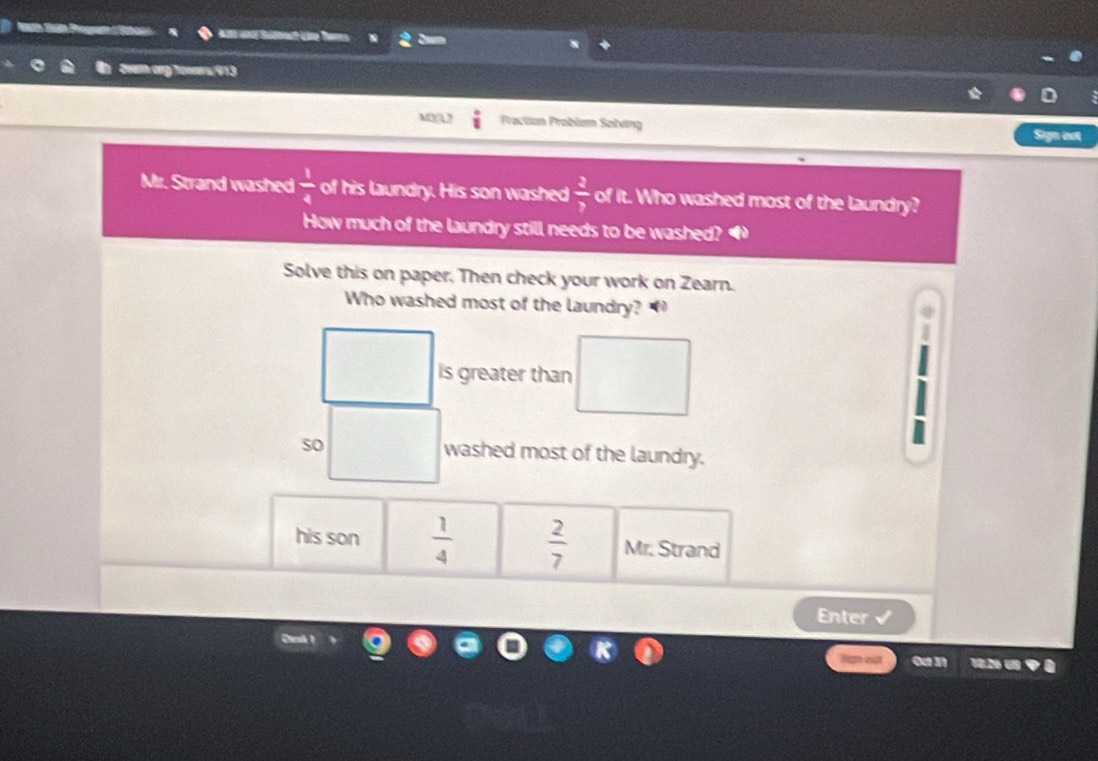 Alé 402 Sum
vem arg tawers, 913
Practian Problém Sotving Sign eot
Mr. Strand washed  1/4  of his laundry. His son washed  3/7  of it. Who washed most of the laundry?
How much of the laundry still needs to be washed?
Solve this on paper. Then check your work on Zearn.
Who washed most of the laundry? 
is greater than
so washed most of the laundry.
his son  1/4   2/7  Mr. Strand
Enter
Hgh quật 0a 3