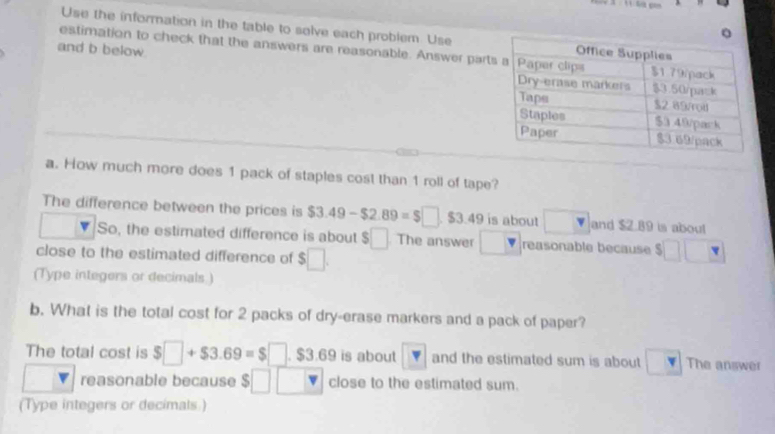 Use the information in the table to solve each problem. Use 
estimation to check that the answers are reasonable. Answer part 
and b below 
a. How much more does 1 pack of staples cost than 1 roll of tape? 
The difference between the prices is $3.49-$2.89=$□. $3.49 is about v and $2.89 is about 
So, the estimated difference is about $□ The answer reasonable because 11
close to the estimated difference of $□. 
(Type integers or decimals ) 
b. What is the total cost for 2 packs of dry-erase markers and a pack of paper? 
The total cost is $□ +$3.69=$□. $3.69 is about □ v and the estimated sum is about The answer 
reasonable because $ □ □ close to the estimated sum. 
(Type integers or decimals )