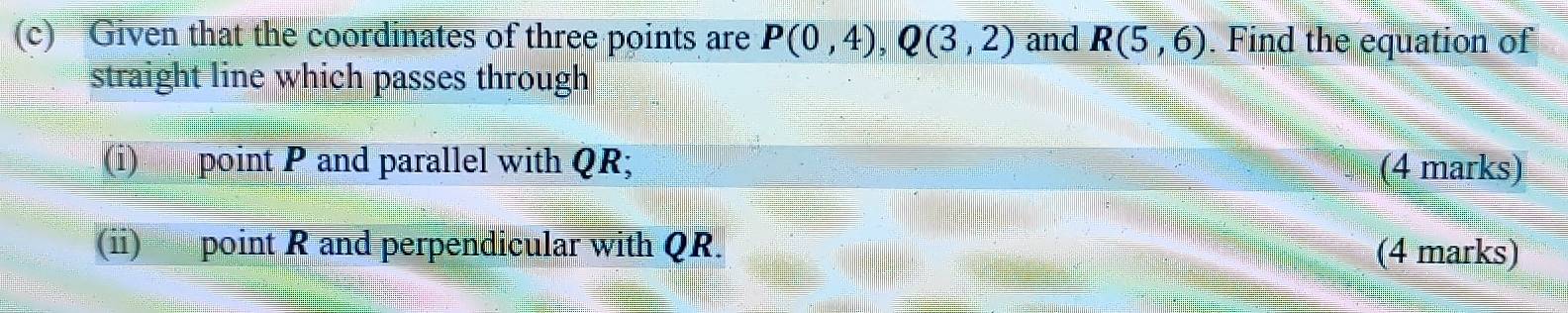 Given that the coordinates of three points are P(0,4), Q(3,2) and R(5,6). Find the equation of 
straight line which passes through 
(i) point P and parallel with QR; (4 marks) 
(ii) point R and perpendicular with QR. (4 marks)