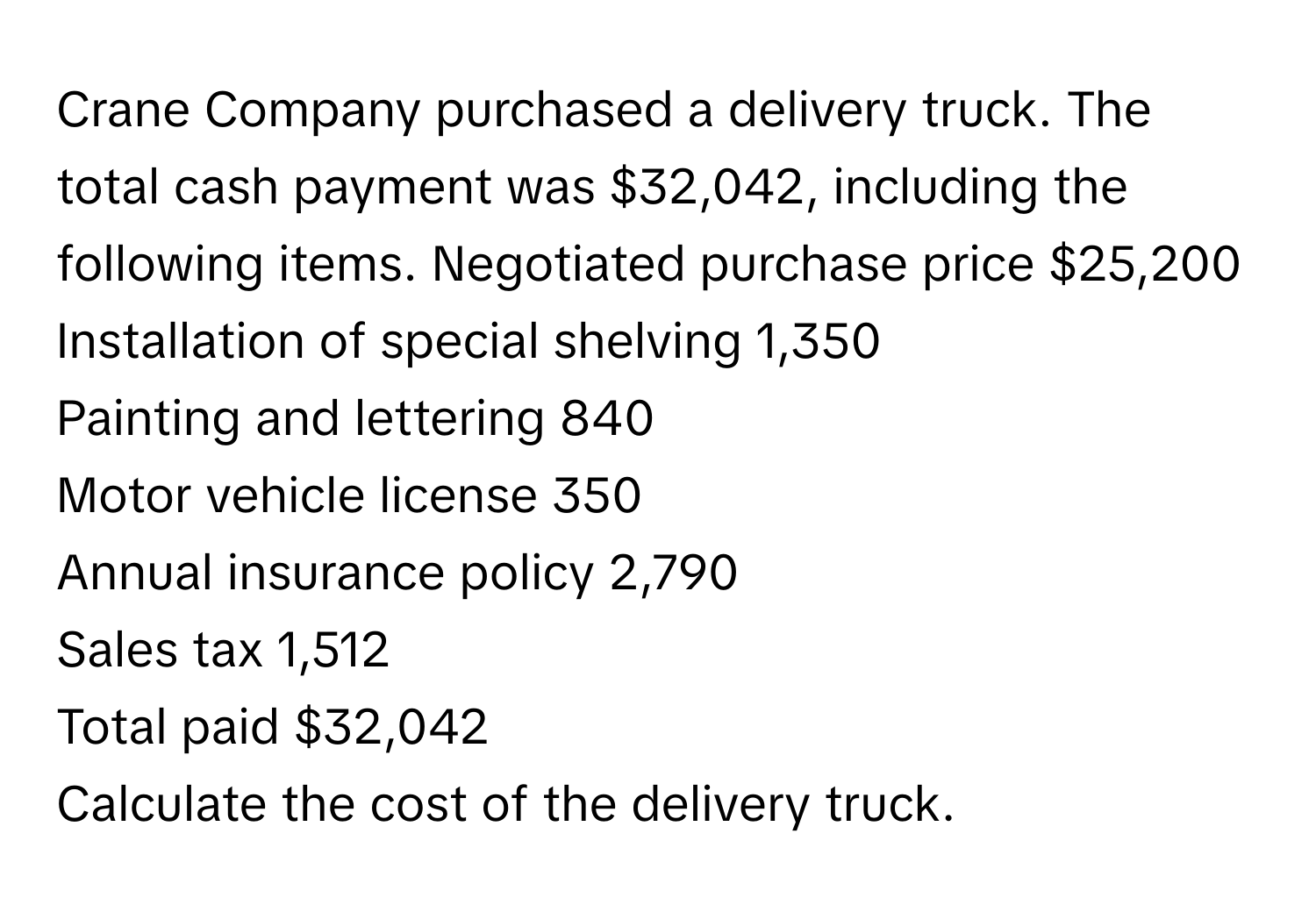 Crane Company purchased a delivery truck. The total cash payment was $32,042, including the following items.  Negotiated purchase price $25,200
Installation of special shelving 1,350
Painting and lettering 840
Motor vehicle license 350
Annual insurance policy 2,790
Sales tax 1,512
Total paid $32,042
Calculate the cost of the delivery truck.