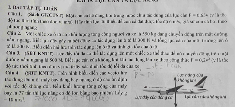 bài tập tự luận 
Câu 1. (Sách GKCTST). Một con cá hể đang bơi trong nước chịu tác dụng của lực c n F=0,65V (v là tốc 
độ tức thời tính theo đơn vị m/s). Hãy tính lực tối thiểu để con cá đạt được tốc độ 6 m/s, giả sử con cá bơi theo 
phương ngang 
Câu 2. Một chiếc xe ô tô có khối lượng tổng cộng người và xe là 550 kg đang chuyển động trên mặt đường 
nằm ngang. Biết lực đầy gây ra bởi động cơ tác dụng lên ô tô là 300 N và tổng lực cản của môi trường lên ô 
tô là 200 N. Biểu diễn hai lực trên tác dụng lên ô tô và tính gia tốc của ô tô. 
Câu 3. (SBT KNTT). Lực đầy tối đa có thể tác dụng lên một chiếc xe thể thao để nó chuyền động trên mặt 
đường nằm ngang là 500 N. Biết lực cản của không khí khi tác dụng lên xe theo công thức F=0, 2v^2 (v là tốc 
độ tức thời tính theo đơn vị m/s)Hãy xác định tốc độ tối đa của xe. 
Câu 4. (SBT KNTT). Trên hình biểu diễn các vectơ lực 
tác dụng lên một máy bay đang bay ngang ở độ cao ổn định 
với tốc độ không đổi. Nếu khối lượng tổng cộng của máy 
bay là 77 tấn thì lực nâng có độ lớn bằng bao nhiêu? Lấy g
=10m/s^2.