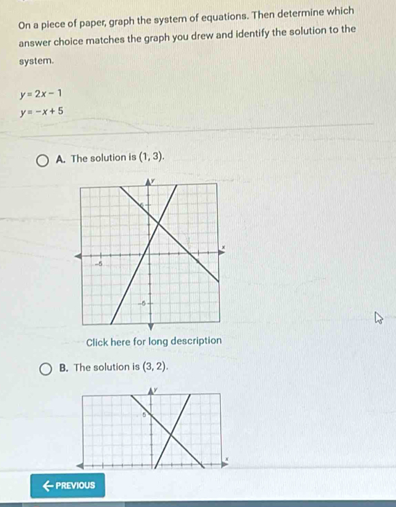 On a piece of paper, graph the system of equations. Then determine which 
answer choice matches the graph you drew and identify the solution to the 
system.
y=2x-1
y=-x+5
A. The solution is (1,3). 
Click here for long description 
B. The solution is (3,2).
y
5
PREVIOUS