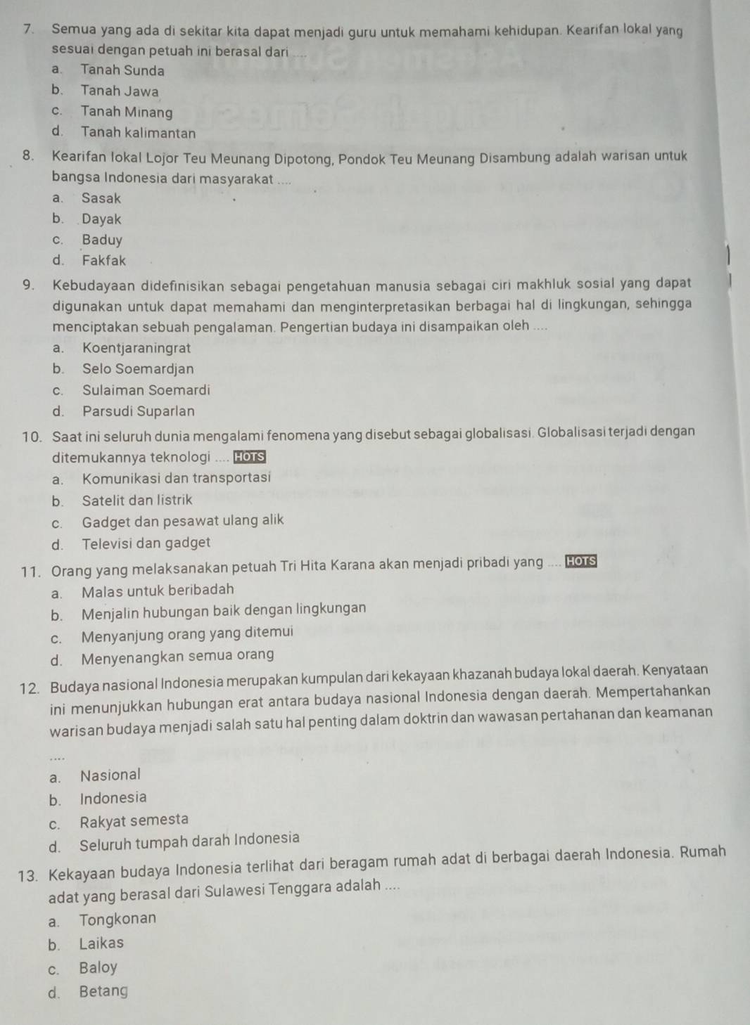 Semua yang ada di sekitar kita dapat menjadi guru untuk memahami kehidupan. Kearifan lokal yang
sesuai dengan petuah ini berasal dari
a. Tanah Sunda
b. Tanah Jawa
c. Tanah Minang
d. Tanah kalimantan
8. Kearifan lokal Lojor Teu Meunang Dipotong, Pondok Teu Meunang Disambung adalah warisan untuk
bangsa Indonesia dari masyarakat ....
a. Sasak
b. Dayak
c. Baduy
d. Fakfak
9. Kebudayaan didefinisikan sebagai pengetahuan manusia sebagai ciri makhluk sosial yang dapat
digunakan untuk dapat memahami dan menginterpretasikan berbagai hal di lingkungan, sehingga
menciptakan sebuah pengalaman. Pengertian budaya ini disampaikan oleh ....
a. Koentjaraningrat
b. Selo Soemardjan
c. Sulaiman Soemardi
d. Parsudi Suparlan
10. Saat ini seluruh dunia mengalami fenomena yang disebut sebagai globalisasi. Globalisasi terjadi dengan
ditemukannya teknologi .... HoTs
a. Komunikasi dan transportasi
b. Satelit dan listrik
c. Gadget dan pesawat ulang alik
d. Televisi dan gadget
11. Orang yang melaksanakan petuah Tri Hita Karana akan menjadi pribadi yang -- HOTS
a. Malas untuk beribadah
b. Menjalin hubungan baik dengan lingkungan
c. Menyanjung orang yang ditemui
d. Menyenangkan semua orang
12. Budaya nasional Indonesia merupakan kumpulan dari kekayaan khazanah budaya lokal daerah. Kenyataan
ini menunjukkan hubungan erat antara budaya nasional Indonesia dengan daerah. Mempertahankan
warisan budaya menjadi salah satu hal penting dalam doktrin dan wawasan pertahanan dan keamanan
a. Nasional
b. Indonesia
c. Rakyat semesta
d. Seluruh tumpah darah Indonesia
13. Kekayaan budaya Indonesia terlihat dari beragam rumah adat di berbagai daerah Indonesia. Rumah
adat yang berasal dari Sulawesi Tenggara adalah ....
a. Tongkonan
b. Laikas
c. Baloy
d. Betang