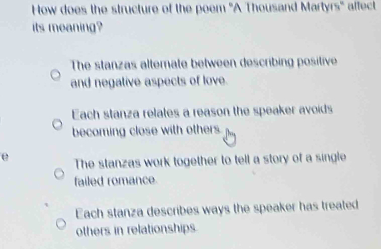 How does the structure of the peem 'A Thousand Martyrs'' affect
its meaning?
The stanzas altemate between describing positive
and negative aspects of love.
Each stanza relates a reason the speaker avoids
becoming close with other .
e
The stanzas work together to tell a story of a single
failed romance.
Each stanza describes ways the speaker has treated
others in relationships