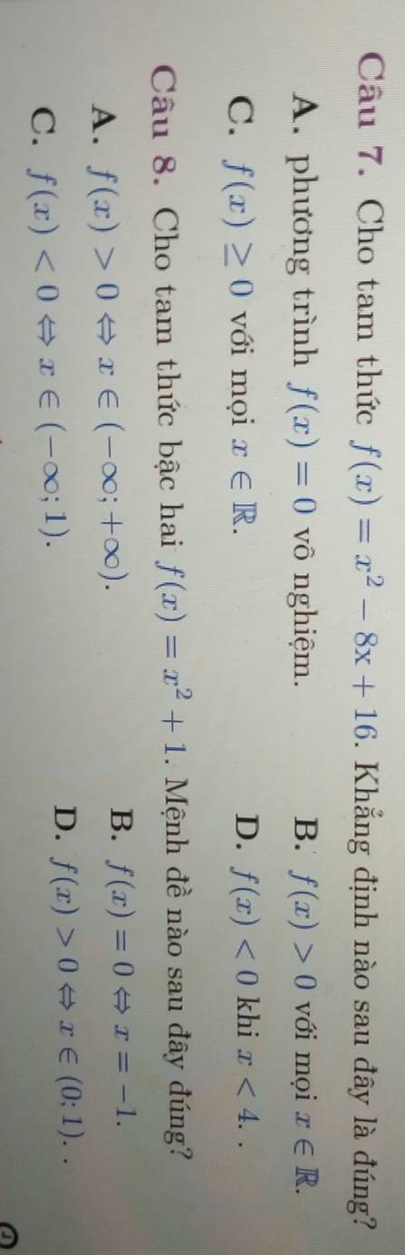 Cho tam thức f(x)=x^2-8x+16. Khẳng định nào sau đây là đúng?
A. phương trình f(x)=0 vô nghiệm. B. f(x)>0 với mọi x∈ R.
C. f(x)≥ 0 với mọi x∈ R. D. f(x)<0</tex> khi x<4</tex>.. 
Câu 8. Cho tam thức bậc hai f(x)=x^2+1. Mệnh đề nào sau đây đúng?
A. f(x)>0Leftrightarrow x∈ (-∈fty ;+∈fty ).
B. f(x)=0Leftrightarrow x=-1.
C. f(x)<0Leftrightarrow x∈ (-∈fty ;1).
D. f(x)>0Leftrightarrow x∈ (0;1)..