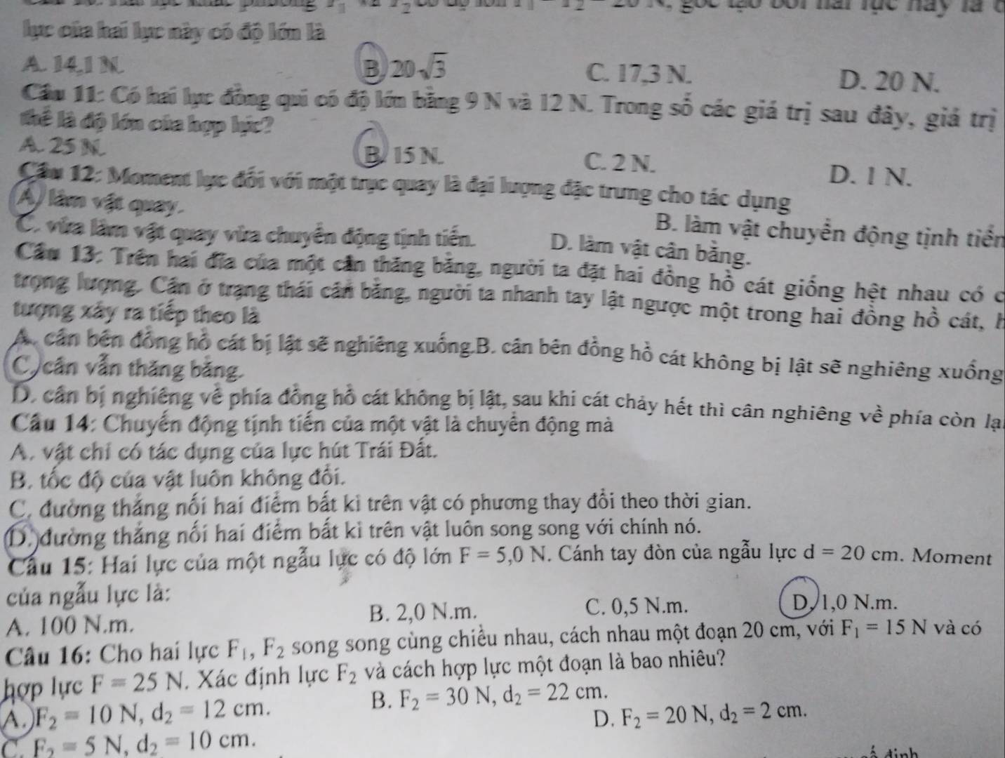 z_1 2 go e tạo bor nai rục này la t
lực của hai lực này có độ lớn là
A. 14,1 N B 20sqrt(3) C. 17,3 N. D. 20 N.
Cầu 11: Có hai lục đồng qui có độ lớn bằng 9 N và 12 N. Trong số các giá trị sau đây, giả trị
thể là độ lớn của hợp hực?
A. 25 N BI5N C. 2 N.
D. 1 N.
Cầu 12: Moment lực đổi với một trục quay là đại lượng đặc trung cho tác dụng
A/ lâm vật quay D. làm vật cân bằng.
C. via làm vật quay via chuyển động tịnh tiến.
B. làm vật chuyển động tịnh tiền
Cầu 13: Trên hai đĩa của một cần thăng băng, người ta đặt hai đồng hồ cát giống hệt nhau có c
trọng lượng, Cần ở trạng thái cần bằng, người ta nhanh tay lật ngược một trong hai đồng hồ cát, h
tượng xây ra tiếp theo là
A. cán bên đồng hồ cát bị lật sẽ nghiêng xuống.B. cân bên đồng hồ cát không bị lật sẽ nghiêng xuống
C cân vẫn thăng bằng
D, cần bị nghiêng về phía đồng hỗ cát không bị lật, sau khi cát chảy hết thì cân nghiêng về phía còn lạ
Câu 14: Chuyển động tịnh tiến của một vật là chuyển động mà
A. vật chỉ có tác dụng của lực hút Trái Đất.
B. tốc độ của vật luôn không đối.
C. đường thắng nổi hai điểm bất ki trên vật có phương thay đổi theo thời gian.
D. đường thắng nối hai điểm bắt kỉ trên vật luôn song song với chính nó.
Cầu 15: Hai lực của một ngẫu lực có độ lớn F=5,0N. Cánh tay đòn của ngẫu lực d=20cm. Moment
của ngẫu lực là:
A. 100 N.m. B. 2,0 N.m. C. 0,5 N.m.
D, 1,0 N.m.
Câu 16: Cho hai lực F_1,F_2 song song cùng chiều nhau, cách nhau một đoạn 20 cm, với F_1=15N và có
hợp lực F=25N. Xác định lực F_2 và cách hợp lực một đoạn là bao nhiêu?
B.
A. F_2=10N,d_2=12cm. F_2=30N,d_2=22cm.
D. F_2=20N,d_2=2cm.
C F_2=5N,d_2=10cm.